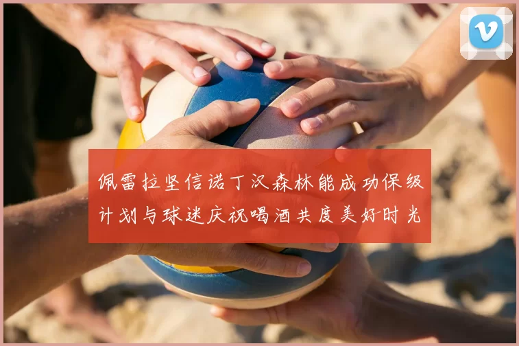佩雷拉坚信诺丁汉森林能成功保级计划与球迷庆祝喝酒共度美好时光