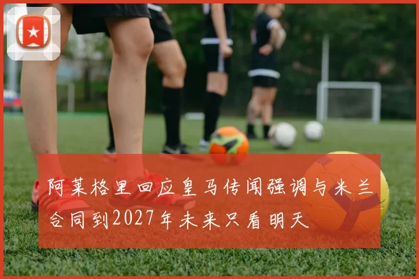 阿莱格里回应皇马传闻强调与米兰合同到2027年未来只看明天