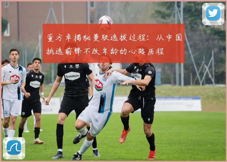 董方卓揭秘曼联选拔过程:从中国挑选前锋不改年龄的心路历程