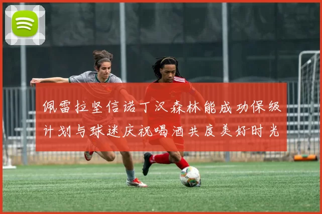佩雷拉坚信诺丁汉森林能成功保级计划与球迷庆祝喝酒共度美好时光