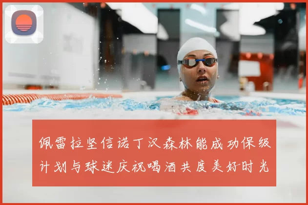 佩雷拉坚信诺丁汉森林能成功保级计划与球迷庆祝喝酒共度美好时光