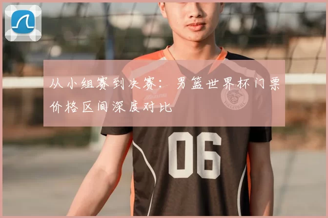 从小组赛到决赛:男篮世界杯门票价格区间深度对比