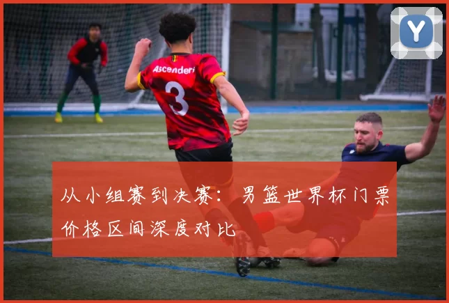 从小组赛到决赛:男篮世界杯门票价格区间深度对比