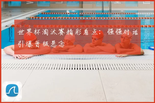 世界杯淘汰赛精彩看点:强强对话引爆晋级悬念