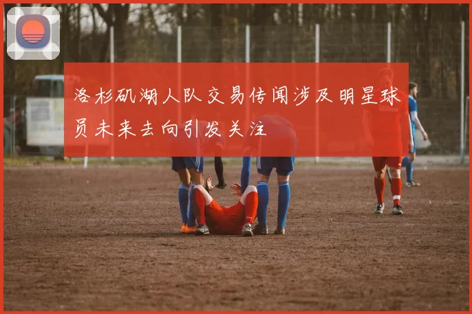 洛杉矶湖人队交易传闻涉及明星球员未来去向引发关注
