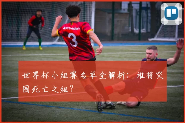 世界杯小组赛名单全解析:谁将突围死亡之组?