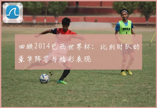 回顾2014巴西世界杯:比利时队的豪华阵容与精彩表现