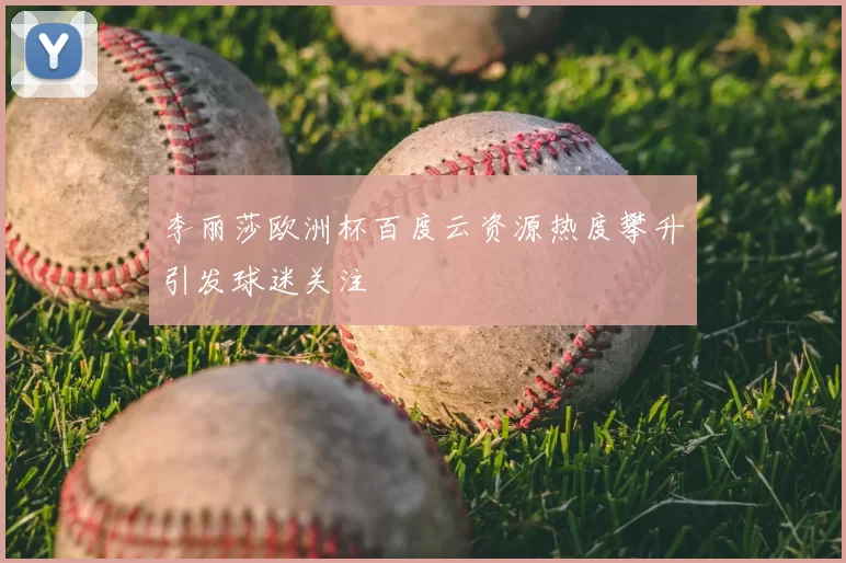 李丽莎欧洲杯百度云资源热度攀升引发球迷关注