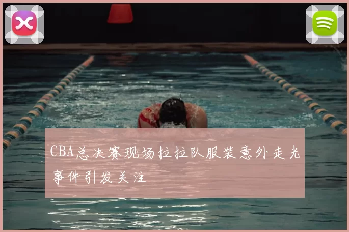CBA总决赛现场拉拉队服装意外走光事件引发关注