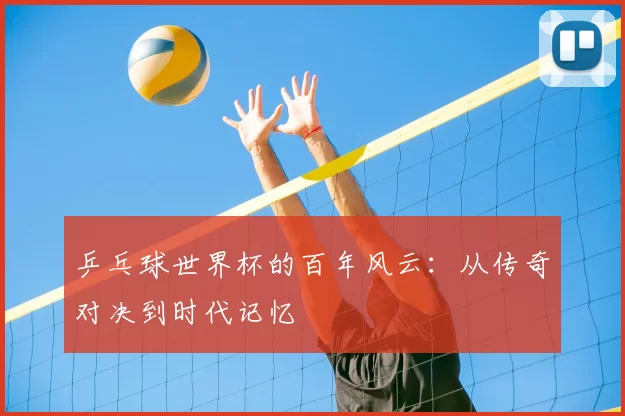 乒乓球世界杯的百年风云:从传奇对决到时代记忆