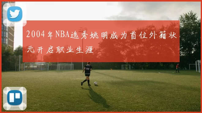 2004年NBA选秀姚明成为首位外籍状元开启职业生涯