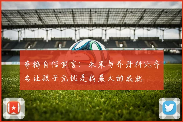 夸梅自信宣言:未来与乔丹科比齐名让孩子无忧是我最大的成就